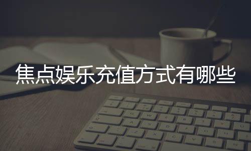 焦点娱乐充值方式有哪些?详解主流存款渠道与操作流程