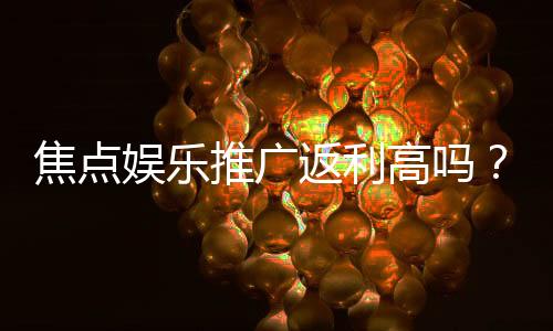 焦点娱乐推广返利高吗?资深玩家揭秘真实返利比例与提现技巧