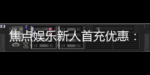 焦点娱乐新人首充优惠:注册即享高额返利与独家礼包