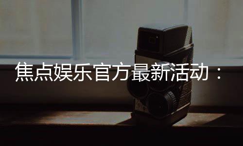 焦点娱乐官方最新活动：限时豪礼大放送畅玩棋牌赢惊喜
