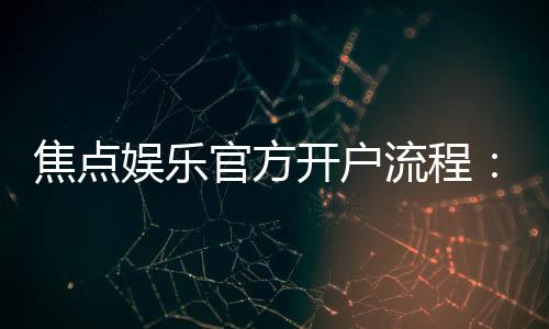 焦点娱乐官方开户流程:3分钟快速注册及首存优惠详解