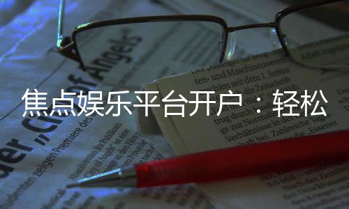 焦点娱乐平台开户:轻松注册享豪华礼金与高额返水