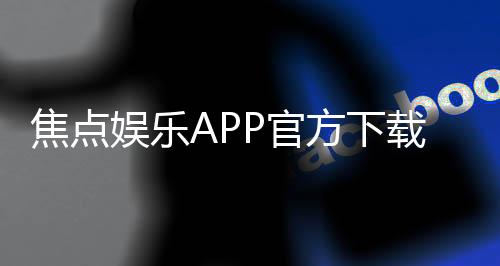 焦点娱乐APP官方下载通道:安全便捷的一站式游戏入口