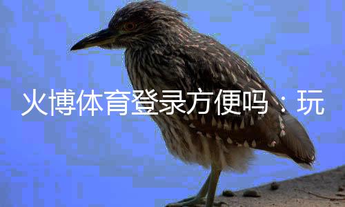 火博体育登录方便吗:玩家真实体验分享