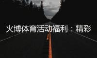 火博体育活动福利：精彩纷呈尽在指尖
