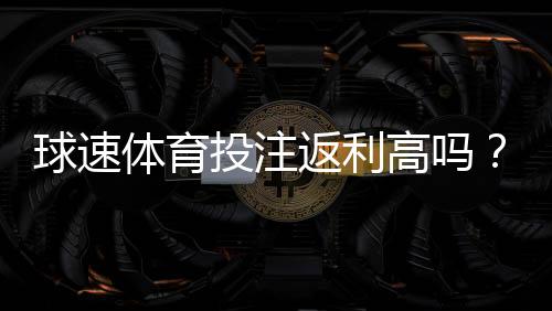 球速体育投注返利高吗?揭秘高返利活动与实战技巧