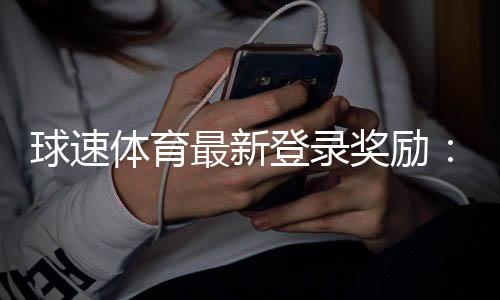 球速体育最新登录奖励:新用户专享高额彩金与限时礼包