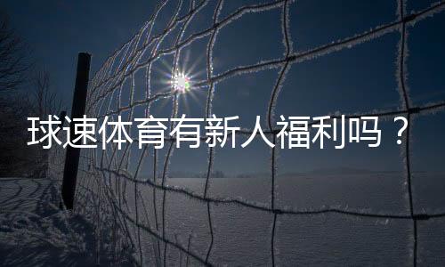 球速体育有新人福利吗?新用户注册即享多重好礼!