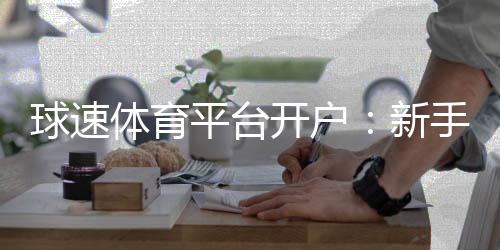 球速体育平台开户:新手必看的高效开户流程与技巧