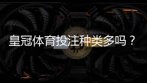 皇冠体育投注种类多吗？一文看懂各类玩法与新手投注攻略