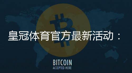 皇冠体育官方最新活动:优惠详情、参与攻略与领取注意事项详解