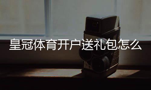 皇冠体育开户送礼包怎么领取?新手领取流程、礼包类型与注意事项全面解析