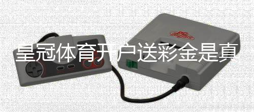 皇冠体育开户送彩金是真的吗?新手领取步骤与注意事项详解