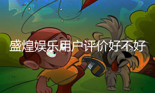 盛煌娱乐用户评价好不好?真实玩家体验分享与深度解析