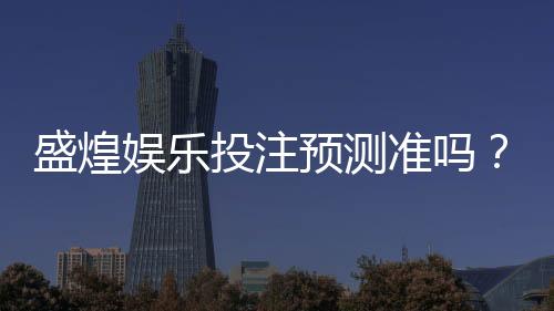 盛煌娱乐投注预测准吗?实测分析准确率与玩家真实体验