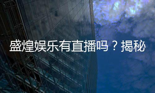 盛煌娱乐有直播吗?揭秘平台真人直播与特色玩法