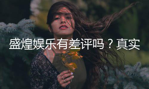 盛煌娱乐有差评吗?真实玩家体验与评价解析