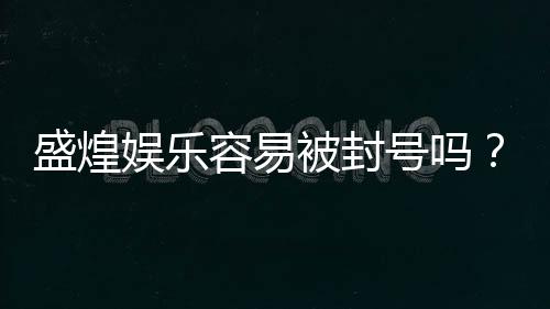 盛煌娱乐容易被封号吗？资深玩家揭秘账号安全与防封技巧