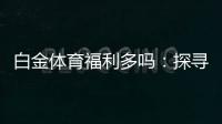 白金体育福利多吗:探寻实情