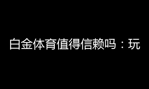 白金体育值得信赖吗:玩家真实评价揭秘