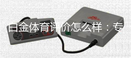 白金体育评价怎么样：专家测评揭秘