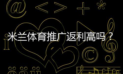 米兰体育推广返利高吗?佣金比例、结算规则与真实收益全解析