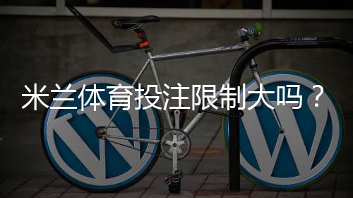 米兰体育投注限制大吗?投注限额、风控机制与避免被限制实用攻略