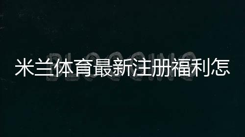 米兰体育最新注册福利怎么领取?新用户礼包内容与领取步骤详解