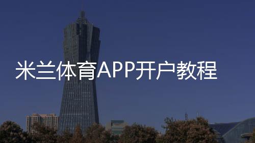 米兰体育APP开户教程:新手注册步骤、实名认证与安全充值全攻略