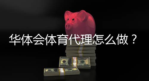 华体会体育代理怎么做?新手代理注册流程、佣金规则与推广实操攻略
