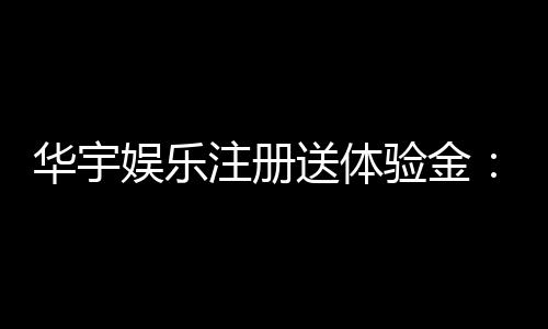 华宇娱乐注册送体验金:新会员专享豪礼与游戏攻略指南