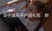 华宇娱乐开户送礼包：新会员专享豪礼首存即送大礼包