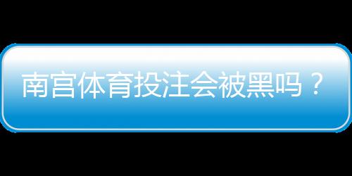 南宫体育投注会被黑吗？真实案例、风险分析与防范攻略