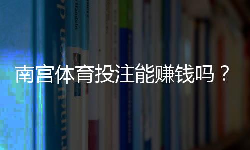 南宫体育投注能赚钱吗？真实测评、盈利可能与风险详解