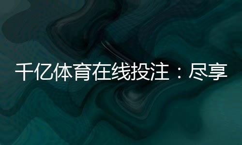 千亿体育在线投注:尽享刺激竞猜乐趣