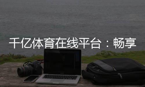 千亿体育在线平台:畅享顶尖赛事与优质服务