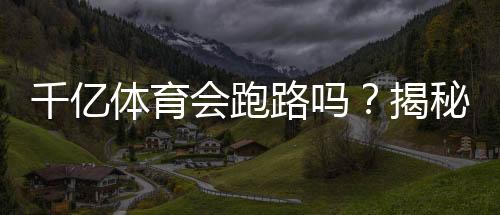 千亿体育会跑路吗?揭秘真相