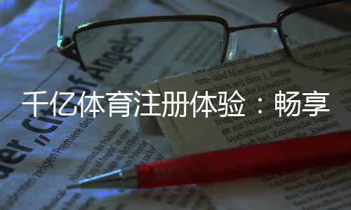 千亿体育注册体验:畅享尊贵服务