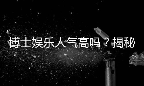 博士娱乐人气高吗?揭秘平台火爆背后的三大真相