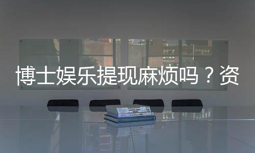 博士娱乐提现麻烦吗?资深玩家揭秘到账速度与注意事项