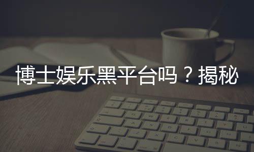 博士娱乐黑平台吗?揭秘其真伪与玩家避坑指南