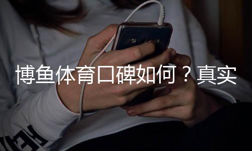 博鱼体育口碑如何?真实用户评价与平台信誉全面分析