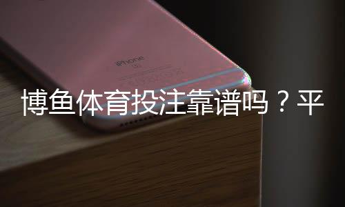 博鱼体育投注靠谱吗?平台安全、资金与提现体验全面评测