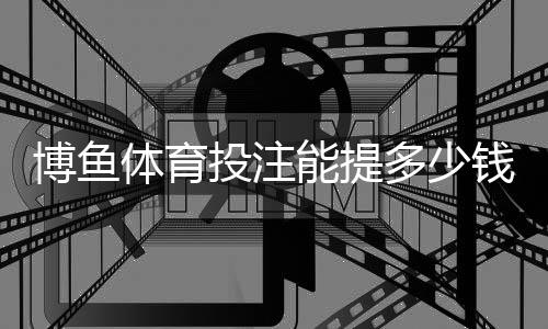 博鱼体育投注能提多少钱?提现限额、流程与到账时间全解析
