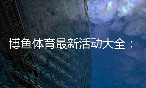 博鱼体育最新活动大全:优惠种类、参与规则与领取攻略
