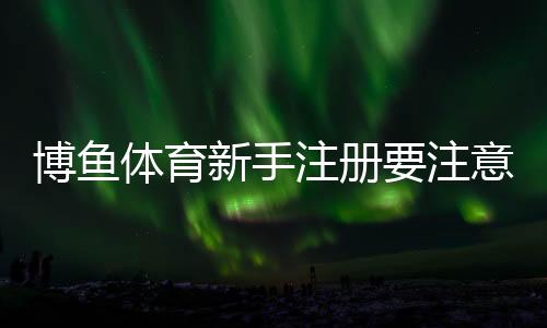 博鱼体育新手注册要注意什么?注册流程、实名认证与防骗详解