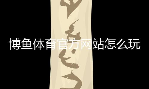 博鱼体育官方网站怎么玩?新手注册、充值提现与玩法全攻略