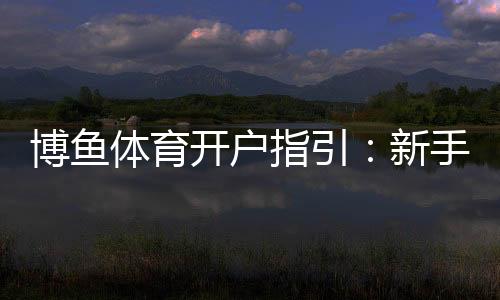 博鱼体育开户指引:新手注册流程、验证步骤与常见问题详解