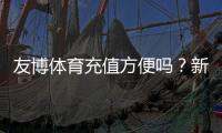 友博体育充值方便吗？新手充值流程、支付方式与安全性全解析