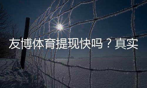 友博体育提现快吗?真实到账速度、手续费与常见问题详解